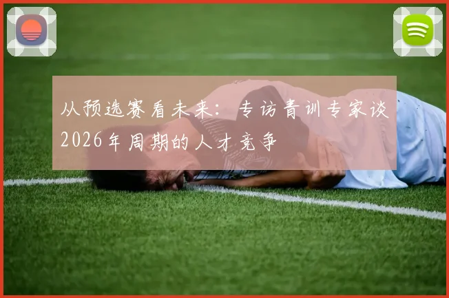 从预选赛看未来：专访青训专家谈2026年周期的人才竞争