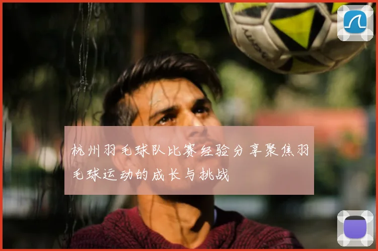 杭州羽毛球队比赛经验分享聚焦羽毛球运动的成长与挑战