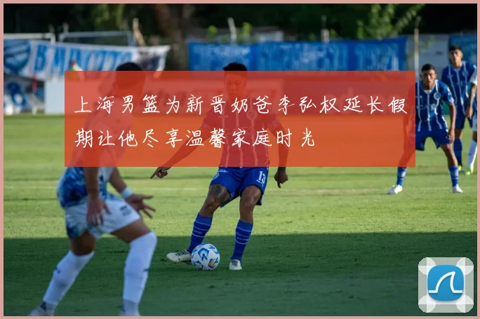 上海男篮为新晋奶爸李弘权延长假期让他尽享温馨家庭时光