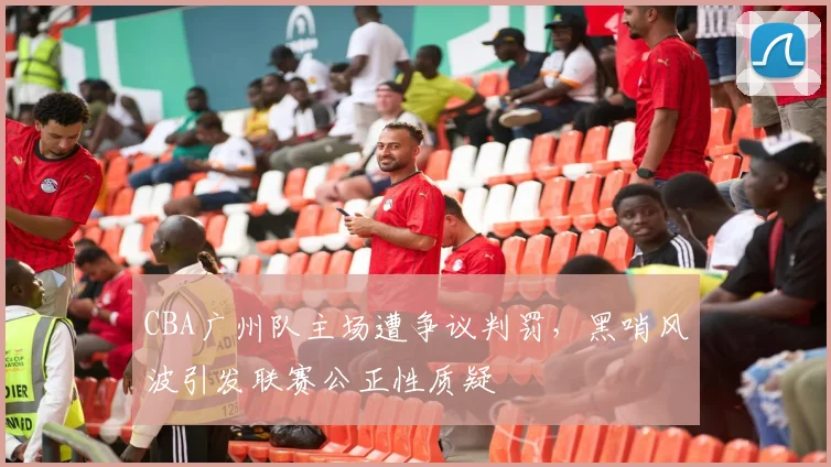 CBA广州队主场遭争议判罚，黑哨风波引发联赛公正性质疑