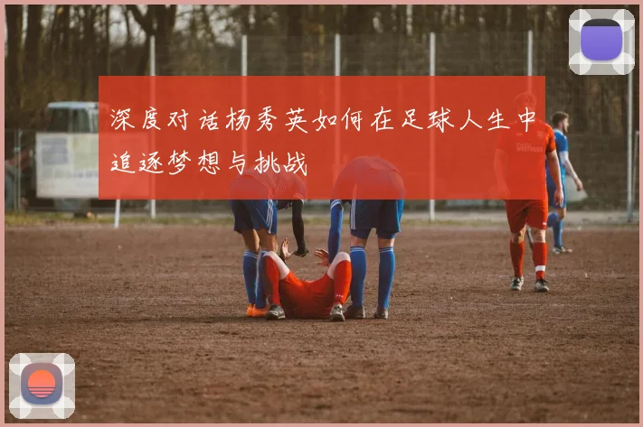 深度对话杨秀英如何在足球人生中追逐梦想与挑战