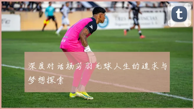 深度对话杨芳羽毛球人生的追求与梦想探索