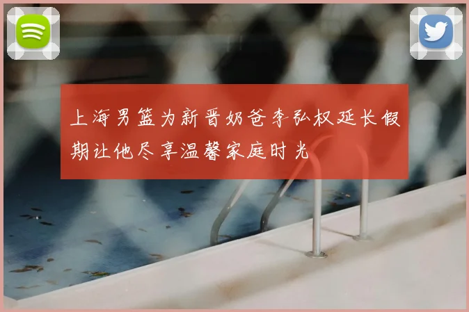 上海男篮为新晋奶爸李弘权延长假期让他尽享温馨家庭时光
