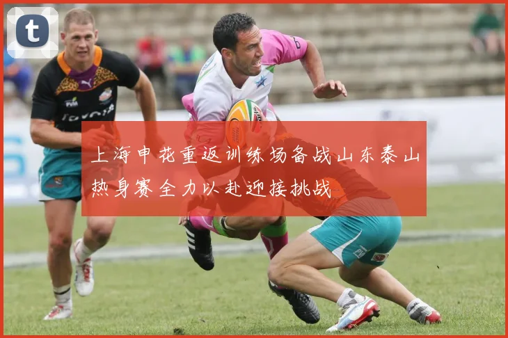 上海申花重返训练场备战山东泰山热身赛全力以赴迎接挑战