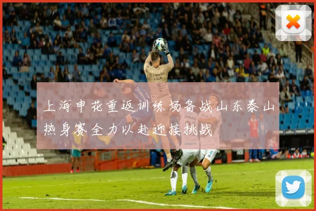 上海申花重返训练场备战山东泰山热身赛全力以赴迎接挑战