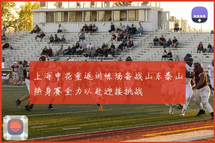 上海申花重返训练场备战山东泰山热身赛全力以赴迎接挑战