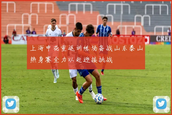 上海申花重返训练场备战山东泰山热身赛全力以赴迎接挑战