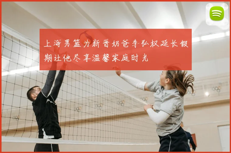 上海男篮为新晋奶爸李弘权延长假期让他尽享温馨家庭时光