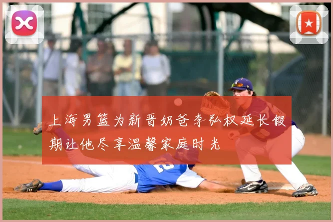 上海男篮为新晋奶爸李弘权延长假期让他尽享温馨家庭时光