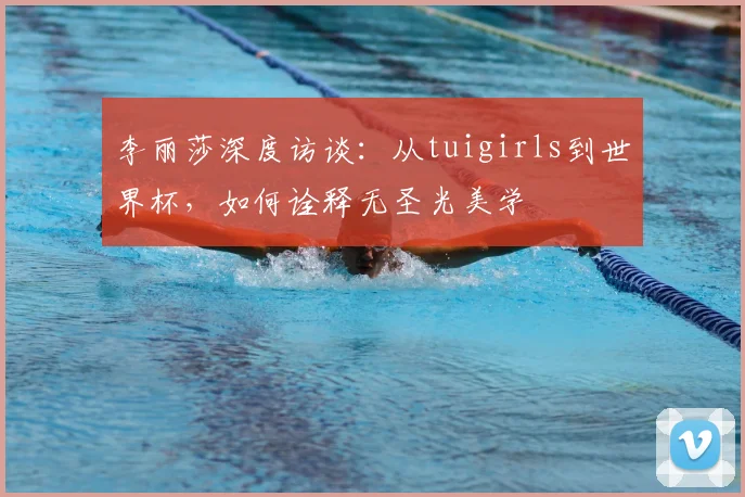 李丽莎深度访谈：从tuigirls到世界杯，如何诠释无圣光美学