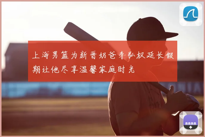 上海男篮为新晋奶爸李弘权延长假期让他尽享温馨家庭时光
