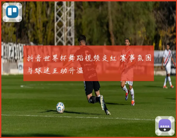 抖音世界杯舞蹈视频走红 赛事氛围与球迷互动升温