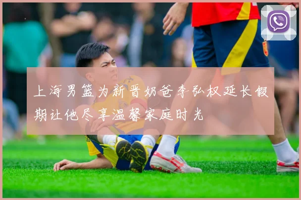 上海男篮为新晋奶爸李弘权延长假期让他尽享温馨家庭时光
