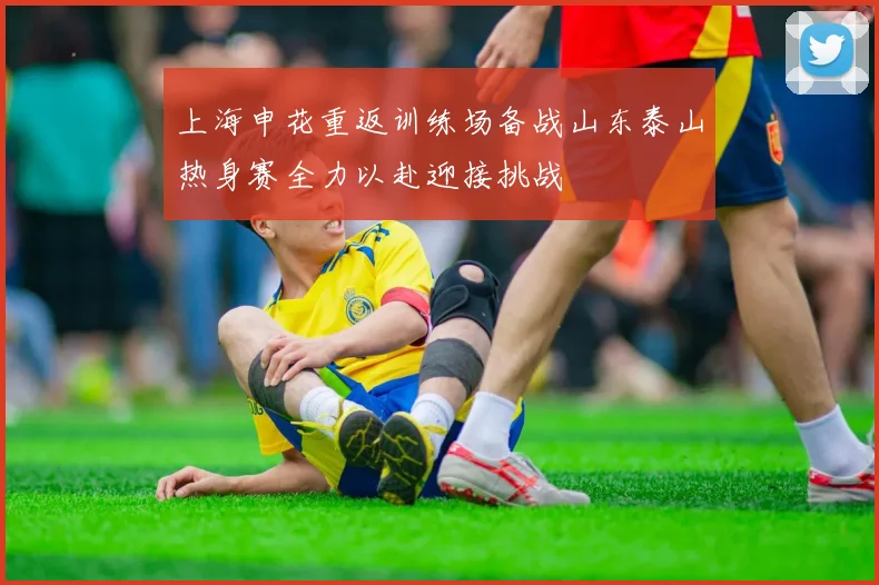 上海申花重返训练场备战山东泰山热身赛全力以赴迎接挑战