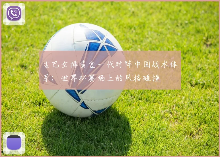 古巴女排黄金一代对阵中国战术体系：世界杯赛场上的风格碰撞