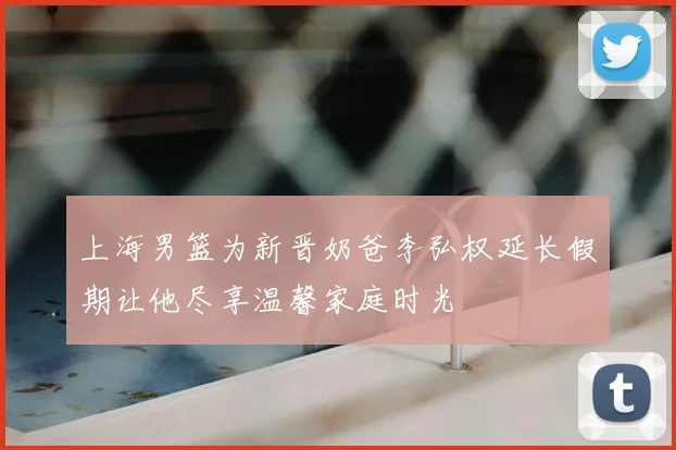 上海男篮为新晋奶爸李弘权延长假期让他尽享温馨家庭时光