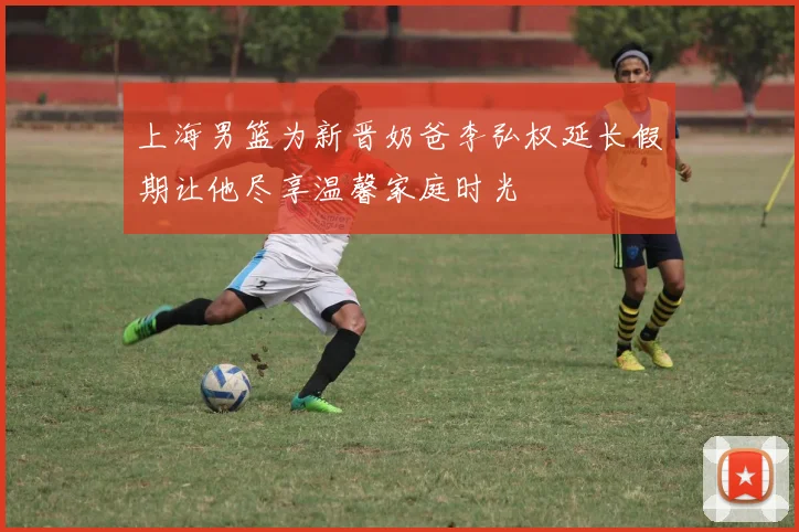 上海男篮为新晋奶爸李弘权延长假期让他尽享温馨家庭时光
