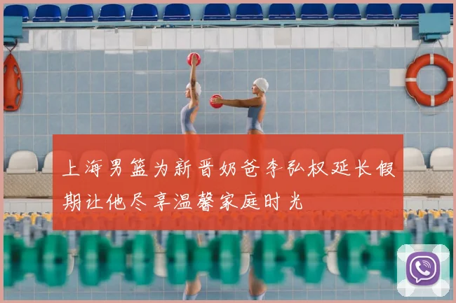 上海男篮为新晋奶爸李弘权延长假期让他尽享温馨家庭时光