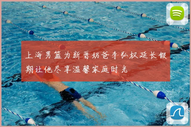 上海男篮为新晋奶爸李弘权延长假期让他尽享温馨家庭时光