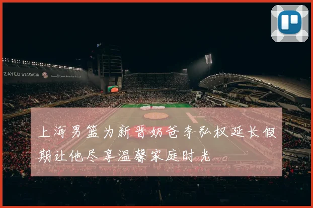 上海男篮为新晋奶爸李弘权延长假期让他尽享温馨家庭时光