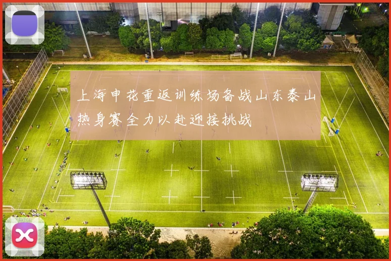 上海申花重返训练场备战山东泰山热身赛全力以赴迎接挑战