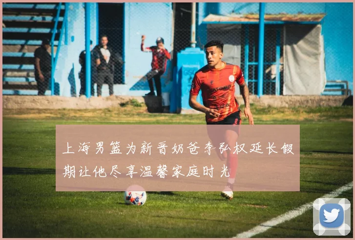 上海男篮为新晋奶爸李弘权延长假期让他尽享温馨家庭时光