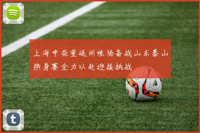 上海申花重返训练场备战山东泰山热身赛全力以赴迎接挑战