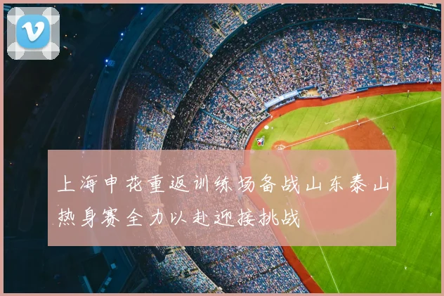 上海申花重返训练场备战山东泰山热身赛全力以赴迎接挑战