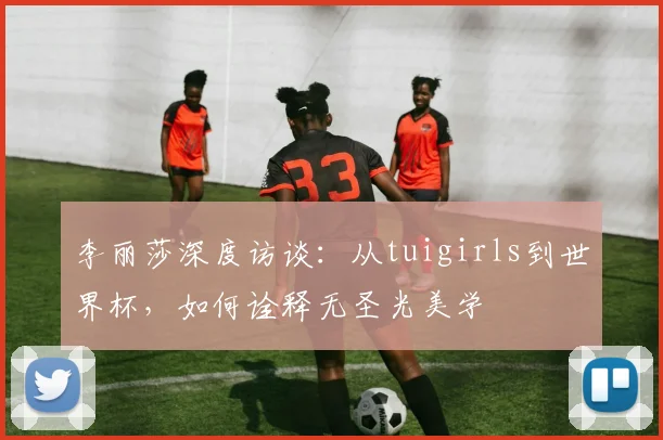 李丽莎深度访谈：从tuigirls到世界杯，如何诠释无圣光美学
