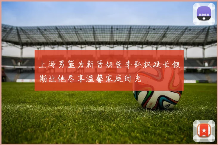 上海男篮为新晋奶爸李弘权延长假期让他尽享温馨家庭时光