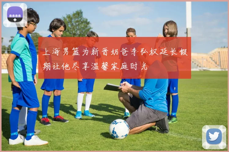 上海男篮为新晋奶爸李弘权延长假期让他尽享温馨家庭时光