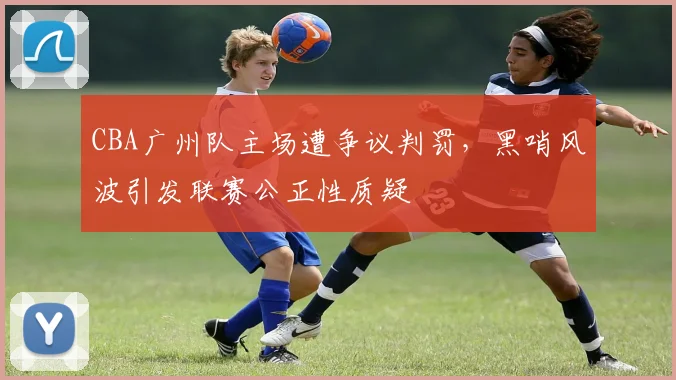 CBA广州队主场遭争议判罚，黑哨风波引发联赛公正性质疑