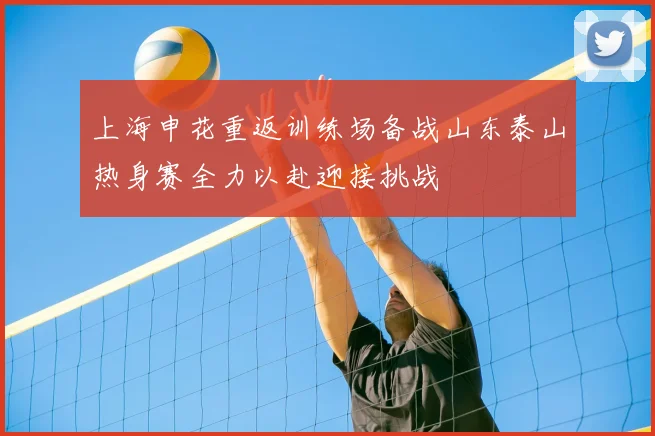 上海申花重返训练场备战山东泰山热身赛全力以赴迎接挑战