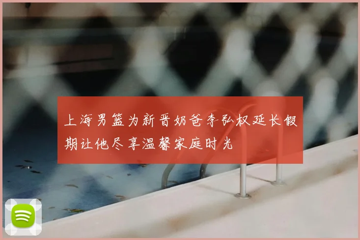 上海男篮为新晋奶爸李弘权延长假期让他尽享温馨家庭时光
