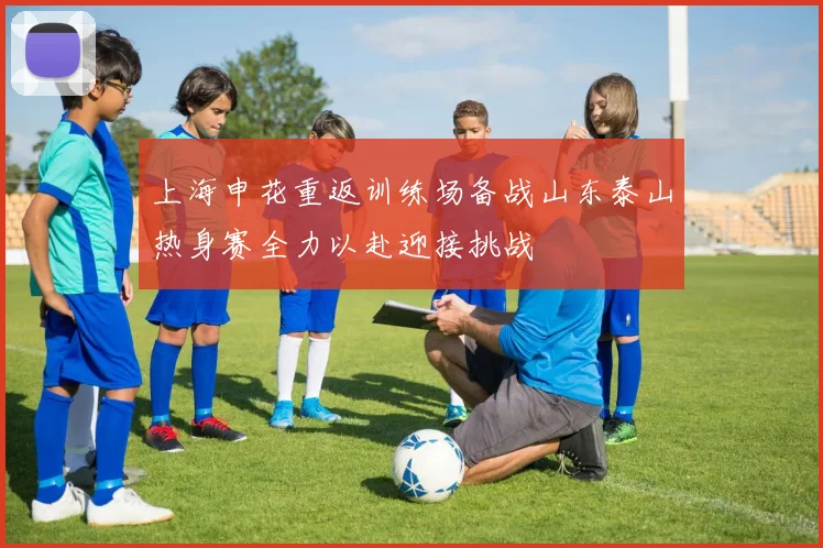 上海申花重返训练场备战山东泰山热身赛全力以赴迎接挑战