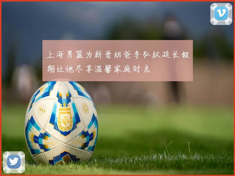 上海男篮为新晋奶爸李弘权延长假期让他尽享温馨家庭时光