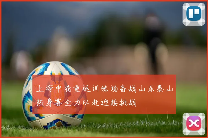 上海申花重返训练场备战山东泰山热身赛全力以赴迎接挑战
