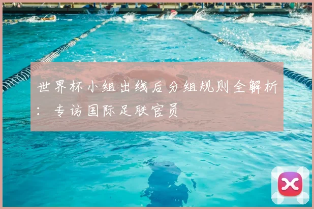 世界杯小组出线后分组规则全解析：专访国际足联官员