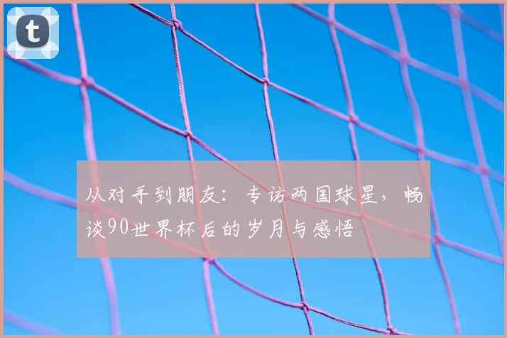 从对手到朋友：专访两国球星，畅谈90世界杯后的岁月与感悟