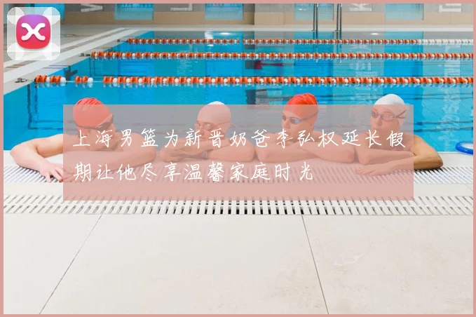 上海男篮为新晋奶爸李弘权延长假期让他尽享温馨家庭时光