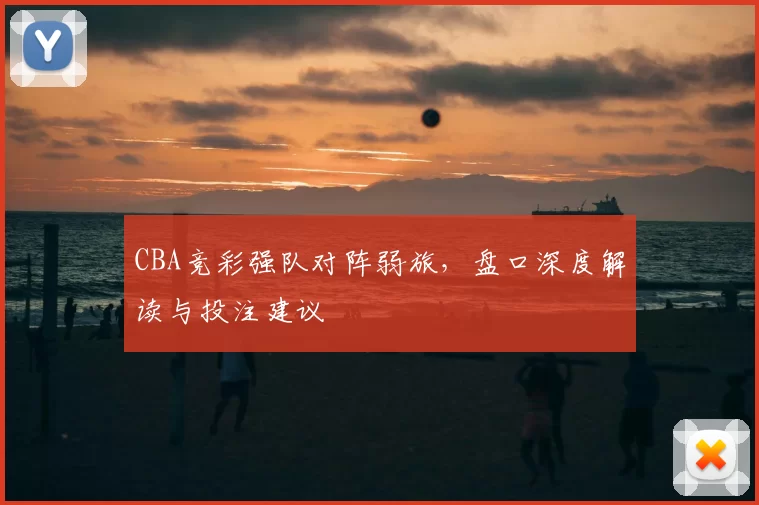CBA竞彩强队对阵弱旅，盘口深度解读与投注建议