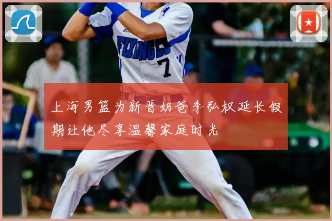 上海男篮为新晋奶爸李弘权延长假期让他尽享温馨家庭时光