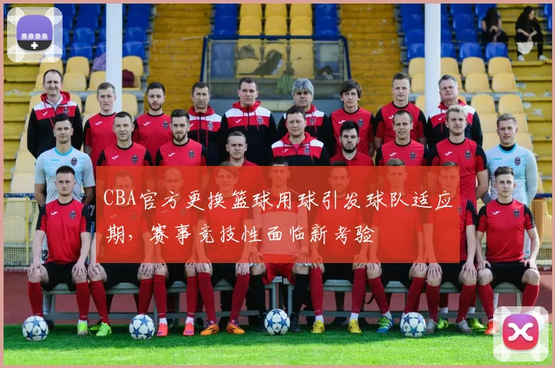 CBA官方更换篮球用球引发球队适应期,赛事竞技性面临新考验