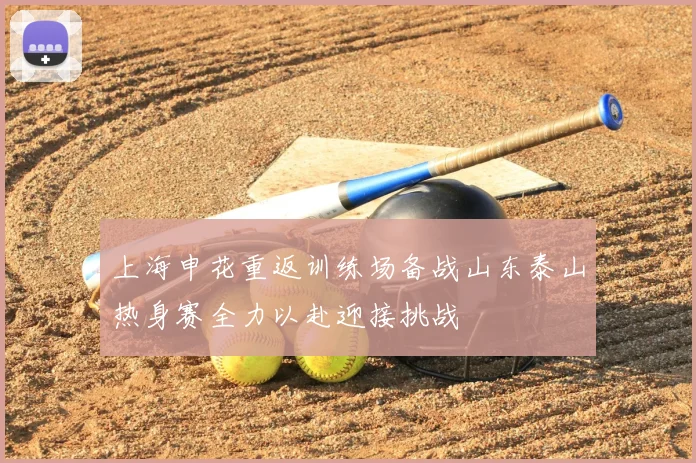 上海申花重返训练场备战山东泰山热身赛全力以赴迎接挑战