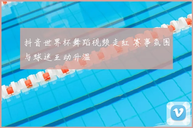 抖音世界杯舞蹈视频走红 赛事氛围与球迷互动升温