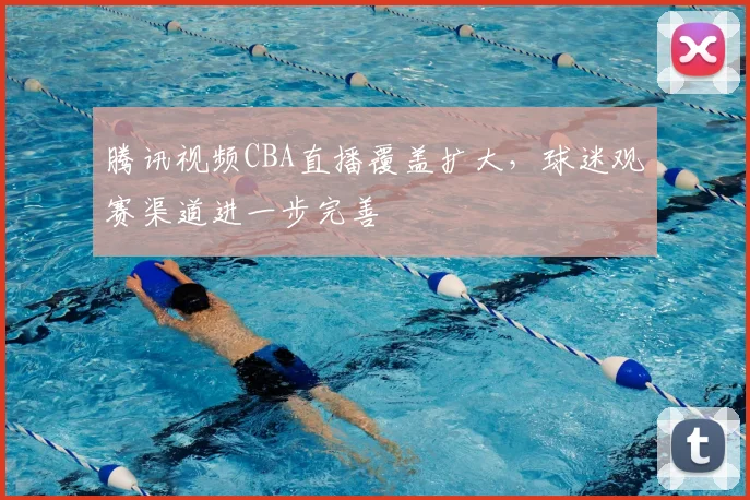 腾讯视频CBA直播覆盖扩大，球迷观赛渠道进一步完善