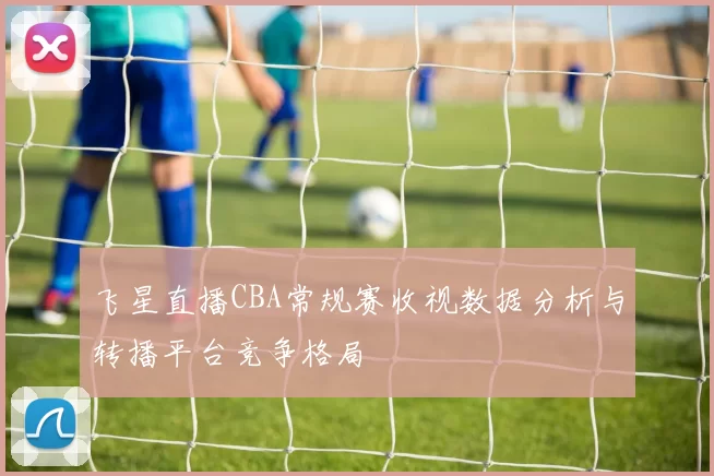 飞星直播CBA常规赛收视数据分析与转播平台竞争格局