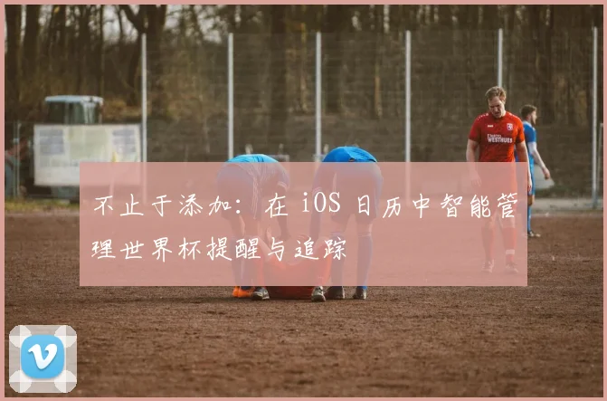 不止于添加：在 iOS 日历中智能管理世界杯提醒与追踪