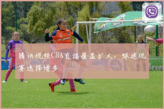 腾讯视频CBA直播覆盖扩大，球迷观赛选择增多
