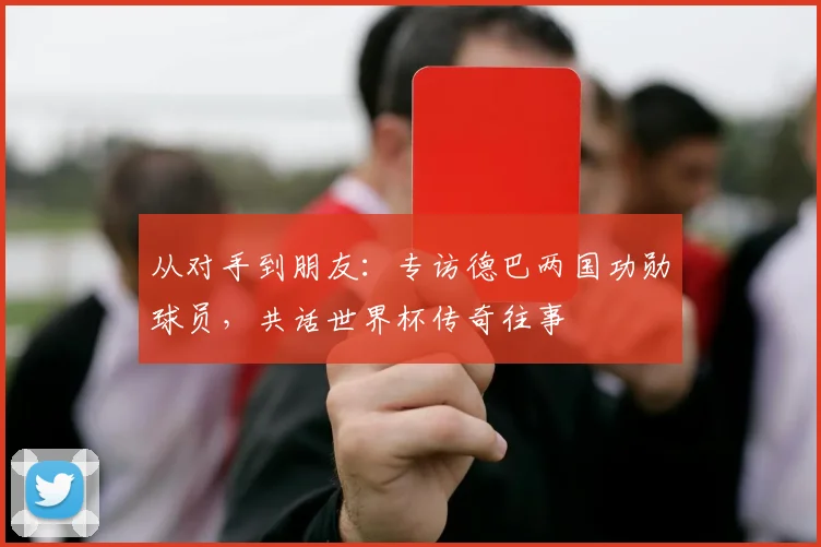 从对手到朋友：专访德巴两国功勋球员，共话世界杯传奇往事